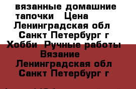 вязанные домашние тапочки › Цена ­ 500 - Ленинградская обл., Санкт-Петербург г. Хобби. Ручные работы » Вязание   . Ленинградская обл.,Санкт-Петербург г.